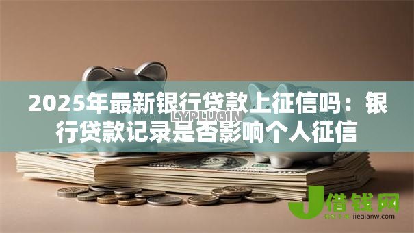 2025年最新银行贷款上征信吗:银行贷款记录是否影响个人征信 2025年最新银行贷款上征信吗:银行贷款记录是否影响个人征信